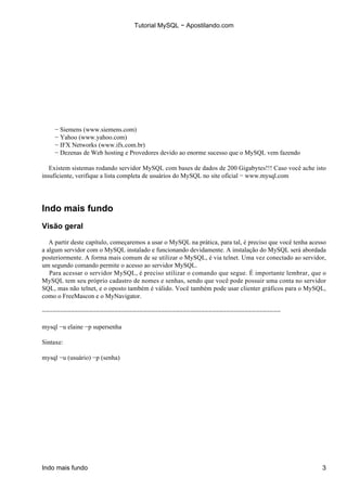 Tutorial MySQL − Apostilando.com




    − Siemens (www.siemens.com)
    − Yahoo (www.yahoo.com)
    − IFX Networks (www.ifx.com.br)
    − Dezenas de Web hosting e Provedores devido ao enorme sucesso que o MySQL vem fazendo

   Existem sistemas rodando servidor MySQL com bases de dados de 200 Gigabytes!!! Caso você ache isto
insuficiente, verifique a lista completa de usuários do MySQL no site oficial − www.mysql.com




Indo mais fundo
Visão geral

   A partir deste capítulo, começaremos a usar o MySQL na prática, para tal, é preciso que você tenha acesso
a algum servidor com o MySQL instalado e funcionando devidamente. A instalação do MySQL será abordada
posteriormente. A forma mais comum de se utilizar o MySQL, é via telnet. Uma vez conectado ao servidor,
um segundo comando permite o acesso ao servidor MySQL.
   Para acessar o servidor MySQL, é preciso utilizar o comando que segue. É importante lembrar, que o
MySQL tem seu próprio cadastro de nomes e senhas, sendo que você pode possuir uma conta no servidor
SQL, mas não telnet, e o oposto também é válido. Você também pode usar clienter gráficos para o MySQL,
como o FreeMascon e o MyNavigator.

−−−−−−−−−−−−−−−−−−−−−−−−−−−−−−−−−−−−−−−−−−−−−−−−−−−−−−−−−−−−−−−−−−

mysql −u elaine −p supersenha

Sintaxe:

mysql −u (usuário) −p (senha)




Indo mais fundo                                                                                           3
 
