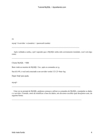 Tutorial MySQL − Apostilando.com




ou

mysql −h servidor −u (usuário) −−password=(senha)

−−−−−−−−−−−−−−−−−−−−−−−−−−−−−−−−−−−−−−−−−−−−−−−−−−−−−−−−−−−−−−−−−−

  Após validada a senha, e pré−supondo que o MySQL tenha sido corretamente instalado, você verá algo
como:

−−−−−−−−−−−−−−−−−−−−−−−−−−−−−−−−−−−−−−−−−−−−−−−−−−−−−−−−−−−−−−−−−−

Cliente MySQL − NBS

Bem vindo ao monitor do MySQL. Use ; após os comandos ou g.

Sua id é 49, e você está conectado a um servidor versão 3.21.23−beta−log

Digite 'help' para ajuda.


mysql>

−−−−−−−−−−−−−−−−−−−−−−−−−−−−−−−−−−−−−−−−−−−−−−−−−−−−−−−−−−−−−−−−−−−

   Uma vez no prompt do MySQL, podemos começar a utilizar os comandos do MySQL e manipular os dados
e o servidor. Contudo, antes de modificar a base de dados, nós devemos escolher qual desejamos usar, da
seguinte forma:

−−−−−−−−−−−−−−−−−−−−−−−−−−−−−−−−−−−−−−−−−−−−−−−−−−−−−−−−−−−−−−−−−−−−




Indo mais fundo                                                                                      4
 