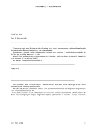 Tutorial MySQL − Apostilando.com




mysql>use teste;

Base de dados alterada.

−−−−−−−−−−−−−−−−−−−−−−−−−−−−−−−−−−−−−−−−−−−−−−−−−−−−−−−−−−−−−−−−−−−−


  Troque teste, pelo nome da base de dados desejada. Você obterá uma mensagem confirmando a alteração
da base de dados. Isto significa que você está conectado a ela.
   Repare que o comando está seguido de ponto e vírgula, pois como em C, a maioria dos comandos do
MySQL são sucedidos por ponto e vírgula.
  Antes de fazer qualquer coisa, seria interessante você consultar a ajuda, que listará os comandos disponíveis
neste momento da execução do MySQL.
  Isto deve ser feito através do comando help.

−−−−−−−−−−−−−−−−−−−−−−−−−−−−−−−−−−−−−−−−−−−−−−−−−−−−−−−−−−−−−−−−−−−

mysql>help

...

...

−−−−−−−−−−−−−−−−−−−−−−−−−−−−−−−−−−−−−−−−−−−−−−−−−−−−−−−−−−−−−−−−−−−

   Provavelmente, nem todas as funções serão úteis neste momento, porém é bom gastar um tempo
aprendendo cada uma delas para uso futuro.
  Por outro lado, funções como status, connect, clear, e quit serão usadas com uma freqüência tão grande que
você deve se familiarizar com elas.
  Neste ponto, você deve ter um conhecimento básico de como conectar−se ao servidor, selecionar a base de
dados, e executar operações simples. No próximo capítulo, aprenderemos os conceitos e técnicas necessárias




Indo mais fundo                                                                                              5
 