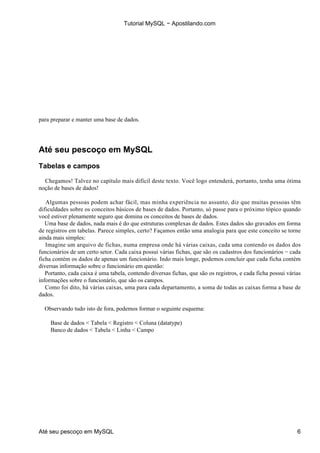 Tutorial MySQL − Apostilando.com




para preparar e manter uma base de dados.




Até seu pescoço em MySQL
Tabelas e campos

  Chegamos! Talvez no capítulo mais difícil deste texto. Você logo entenderá, portanto, tenha uma ótima
noção de bases de dados!

   Algumas pessoas podem achar fácil, mas minha experiência no assunto, diz que muitas pessoas têm
dificuldades sobre os conceitos básicos de bases de dados. Portanto, só passe para o próximo tópico quando
você estiver plenamente seguro que domina os conceitos de bases de dados.
   Uma base de dados, nada mais é do que estruturas complexas de dados. Estes dados são gravados em forma
de registros em tabelas. Parece simples, certo? Façamos então uma analogia para que este conceito se torne
ainda mais simples:
   Imagine um arquivo de fichas, numa empresa onde há várias caixas, cada uma contendo os dados dos
funcionários de um certo setor. Cada caixa possui várias fichas, que são os cadastros dos funcionários − cada
ficha contém os dados de apenas um funcionário. Indo mais longe, podemos concluir que cada ficha contém
diversas informação sobre o funcionário em questão:
   Portanto, cada caixa é uma tabela, contendo diversas fichas, que são os registros, e cada ficha possui várias
informações sobre o funcionário, que são os campos.
   Como foi dito, há várias caixas, uma para cada departamento, a soma de todas as caixas forma a base de
dados.

  Observando tudo isto de fora, podemos formar o seguinte esquema:

     Base de dados < Tabela < Registro < Coluna (datatype)
     Banco de dados < Tabela < Linha < Campo




Até seu pescoço em MySQL                                                                                      6
 
