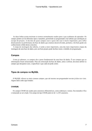 Tutorial MySQL − Apostilando.com




   As duas linhas acima mostram os termos normalmente usados para o que acabamos de aprender. Os
campos podem ser de diferentes tipos e tamanhos, permitindo ao programador criar tabelas que satisfaçam ao
escopo do projeto. A decisão de quais campos usar e quais não usar é muito importante, pois influi
drasticamente na performance da base de dados que estamos desenvolvendo, portanto, é de bom grado um
conhecimento sólido destes conceitos.
   A etapa de montagem das tabelas, é senão a mais importante, uma das mais importantes etapas da
montagem de uma base de dados, pois um bom projeto pode facilitar muito o trabalho de programação.


Campos

   Como já sabemos, os campos são a parte fundamental de uma base de dados. É nos campos que as
informações ficam armazenadas. Para um otimização da base de dados, antes e utilizar, devemos definir os
campos que desejamos usar, e especificar o que cada um pode conter.




Tipos de campos no MySQL


  O MySQL oferece os mais comuns campos, que até mesmo um programador novato já deve ter visto.
Alguns deles estão aqui listados:


CHAR(M)

   Os campos CHAR são usados para caracteres alfanuméricos, como endereços e nomes. Seu tamanho é fixo
e instaurado ao ser criado. Um campo do tipo CHAR pode ter de 1 a 255 caracteres.




Campos                                                                                                  7
 