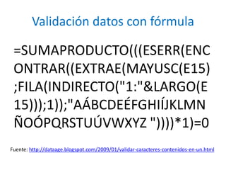 Validación datos con fórmula

 =SUMAPRODUCTO(((ESERR(ENC
 ONTRAR((EXTRAE(MAYUSC(E15)
 ;FILA(INDIRECTO("1:"&LARGO(E
 15)));1));"AÁBCDEÉFGHIÍJKLMN
 ÑOÓPQRSTUÚVWXYZ "))))*1)=0
Fuente: http://dataage.blogspot.com/2009/01/validar-caracteres-contenidos-en-un.html
 