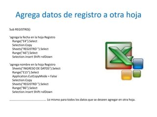 Agrega datos de registro a otra hoja
Sub REGISTRO()

'agrega la fecha en la hoja Registro
  Range("E4").Select
  Selection.Copy
  Sheets("REGISTRO ").Select
  Range("A6").Select
  Selection.Insert Shift:=xlDown

'agrega nombre en la hoja Registro
  Sheets("INGRESO DE DATOS").Select
  Range("E15").Select
  Application.CutCopyMode = False
  Selection.Copy
  Sheets("REGISTRO ").Select
  Range("B6").Select
  Selection.Insert Shift:=xlDown

…………………………………………. Lo mismo para todos los datos que se deseen agregar en otra hoja.
 
