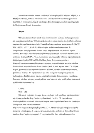 Nesse tutorial iremos abordar a instalação e configuração do Nagios + NagiosQL +
MYSql + Ndoutils , rodando em uma maquina virtual utilizando o sistema operacional
CentOS 5.3, iremos abordar desde a instalação do sistema operacional até a configuração
do Nagios e suas demais ferramentas.


       Nagios:


       O Nagios é um software criado para monitoramento, análise e alerta de problemas
em redes de computadores. O Nagios está disponível para a maioria das distribuições Linux
e outros sistemas baseados em Unix. Especializado em monitorar serviços de rede (SMTP,
POP3, HTTP, NNTP, ICMP, SNMP), o Nagios também monitora recursos de
computadores ou equipamentos de rede (carga do processador, uso de disco, logs do
sistema). Essa opção é extensível a computadores que utilizem Microsoft Windows com a
utilização do plugin NRPE_NT. A monitoração remota de redes e hosts é suportada através
de túneis encriptados SSH ou SSL. O código aberto do programa permite o
desenvolvimento simples de plugins para checagem personalizada de serviços, usando a
ferramenta de desenvolvimento da sua escolha (Bash, C, Perl, Python, PHP, C#, etc.) O
Nagios, por meio de seu algoritmo de análise de dados, define a rede hierarquicamente,
permitindo distinção dos equipamentos que estão indisponíveis daqueles que estão
inalcançáveis. Também existe suporte para implementação de monitoração redundante.
Excelente interface web para visualização do atual status da rede, notificações, histórico de
problemas e arquivos de log.


       Licença
       OSS – GPL
       Não existe custo para licenças, já que o software pode ser obtido gratuitamente no
site do desenvolvedor (http://nagios.org/download). Um Live CD contendo uma
distribuição Linux otimizada para uso do Nagios, além do próprio software em versão pré-
configurada, pode ser encontrado em
http://www.nagiosexchange.org/NagiosOnCD.126.0.html. O Nagios não possui suporte
comercial oficial, apesar de ser possível elucidar dúvidas em listas de discussão e fórums
técnicos (http://nagios.org/support). A empresa também faz a indicação de parceiros
 