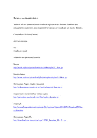 Baixar os pacotes necessários:


Antes de inicar o processo de download dos arquivos criar o diretório download para
armazenarmos os mesmos e assim concentrar todos os downloads em um mesmo diretório.


Conectado no Desktop (Gnome)


Abrir um terminal


#cd /
#mkdir download


Download dos pacotes necessários:


Nagios
http://www.nagios.org/download/core/thanks/nagios-3.2.1.tar.gz


Nagios-plugins
http://www.nagios.org/download/plugins/nagios-plugins-1.4.14.tar.gz


Dependencia Nagios-plugins (imagens)
http://prdownloads.sourceforge.net/nagios/imagepak-base.tar.gz


Nagios-Skyns (nova interface web do nagios)
http://packzaitan.googlecode.com/files/nagios_skyns.tar.gz


NagiosQL
http://sourceforge.net/projects/nagiosql/files/nagiosql/NagiosQL%203.0.3/nagiosql303.tar.
gz/download


Dependencia NagiosQL
http://download.pear.php.net/package/HTML_Template_IT-1.2.1.tgz
 