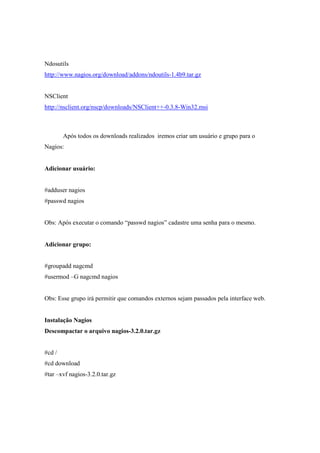 Ndosutils
http://www.nagios.org/download/addons/ndoutils-1.4b9.tar.gz


NSClient
http://nsclient.org/nscp/downloads/NSClient++-0.3.8-Win32.msi



        Após todos os downloads realizados iremos criar um usuário e grupo para o
Nagios:


Adicionar usuário:


#adduser nagios
#passwd nagios


Obs: Após executar o comando “passwd nagios” cadastre uma senha para o mesmo.


Adicionar grupo:


#groupadd nagcmd
#usermod –G nagcmd nagios


Obs: Esse grupo irá permitir que comandos externos sejam passados pela interface web.


Instalação Nagios
Descompactar o arquivo nagios-3.2.0.tar.gz


#cd /
#cd download
#tar –xvf nagios-3.2.0.tar.gz
 
