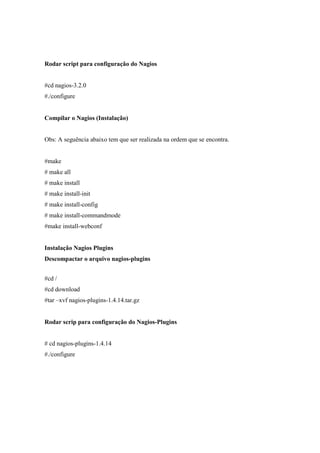 Rodar script para configuração do Nagios


#cd nagios-3.2.0
#./configure


Compilar o Nagios (Instalação)


Obs: A seguência abaixo tem que ser realizada na ordem que se encontra.


#make
# make all
# make install
# make install-init
# make install-config
# make install-commandmode
#make install-webconf


Instalação Nagios Plugins
Descompactar o arquivo nagios-plugins


#cd /
#cd download
#tar –xvf nagios-plugins-1.4.14.tar.gz


Rodar scrip para configuração do Nagios-Plugins


# cd nagios-plugins-1.4.14
#./configure
 