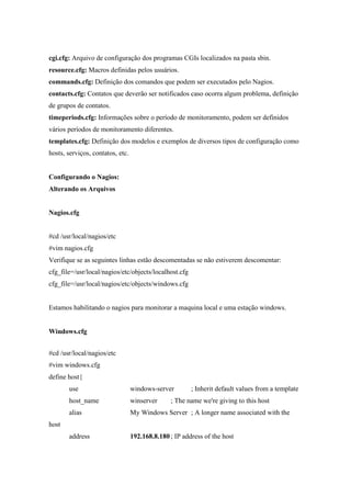 cgi.cfg: Arquivo de configuração dos programas CGIs localizados na pasta sbin.
resource.cfg: Macros definidas pelos usuários.
commands.cfg: Definição dos comandos que podem ser executados pelo Nagios.
contacts.cfg: Contatos que deverão ser notificados caso ocorra algum problema, definição
de grupos de contatos.
timeperiods.cfg: Informações sobre o período de monitoramento, podem ser definidos
vários períodos de monitoramento diferentes.
templates.cfg: Definição dos modelos e exemplos de diversos tipos de configuração como
hosts, serviços, contatos, etc.


Configurando o Nagios:
Alterando os Arquivos


Nagios.cfg


#cd /usr/local/nagios/etc
#vim nagios.cfg
Verifique se as seguintes linhas estão descomentadas se não estiverem descomentar:
cfg_file=/usr/local/nagios/etc/objects/localhost.cfg
cfg_file=/usr/local/nagios/etc/objects/windows.cfg


Estamos habilitando o nagios para monitorar a maquina local e uma estação windows.


Windows.cfg


#cd /usr/local/nagios/etc
#vim windows.cfg
define host{
       use                        windows-server        ; Inherit default values from a template
       host_name                  winserver     ; The name we're giving to this host
       alias                      My Windows Server ; A longer name associated with the
host
       address                    192.168.8.180 ; IP address of the host
 