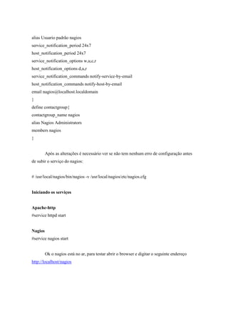 alias Usuario padrão nagios
service_notification_period 24x7
host_notification_period 24x7
service_notification_options w,u,c,r
host_notification_options d,u,r
service_notification_commands notify-service-by-email
host_notification_commands notify-host-by-email
email nagios@localhost.localdomain
}
define contactgroup{
contactgroup_name nagios
alias Nagios Administrators
members nagios
}


         Após as alterações é necessário ver se não tem nenhum erro de configuração antes
de subir o serviço do nagios:


# /usr/local/nagios/bin/nagios -v /usr/local/nagios/etc/nagios.cfg


Iniciando os serviços


Apache-http
#service httpd start


Nagios
#service nagios start


         Ok o nagios está no ar, para testar abrir o browser e digitar o seguinte endereço
http://localhost/nagios
 