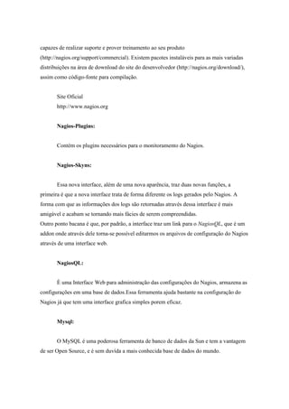 capazes de realizar suporte e prover treinamento ao seu produto
(http://nagios.org/support/commercial). Existem pacotes instaláveis para as mais variadas
distribuições na área de download do site do desenvolvedor (http://nagios.org/download/),
assim como código-fonte para compilação.


       Site Oficial
       http://www.nagios.org


       Nagios-Plugins:


       Contém os plugins necessários para o monitoramento do Nagios.


       Nagios-Skyns:


       Essa nova interface, além de uma nova aparência, traz duas novas funções, a
primeira é que a nova interface trata de forma diferente os logs gerados pelo Nagios. A
forma com que as informações dos logs são retornadas através dessa interface é mais
amigável e acabam se tornando mais fácies de serem compreendidas.
Outro ponto bacana é que, por padrão, a interface traz um link para o NagiosQL, que é um
addon onde através dele torna-se possível editarmos os arquivos de configuração do Nagios
através de uma interface web.


       NagiosQL:


       È uma Interface Web para administração das configurações do Nagios, armazena as
configurações em uma base de dados.Essa ferramenta ajuda bastante na configuração do
Nagios já que tem uma interface grafica simples porem eficaz.


       Mysql:


       O MySQL é uma poderosa ferramenta de banco de dados da Sun e tem a vantagem
de ser Open Source, e é sem duvída a mais conhecida base de dados do mundo.
 