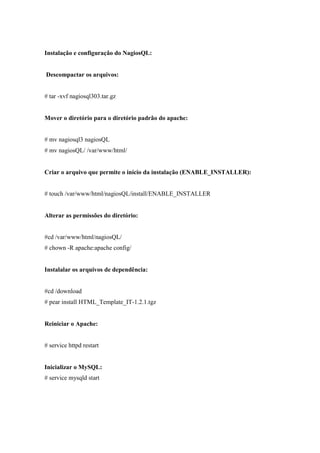 Instalação e configuração do NagiosQL:


Descompactar os arquivos:


# tar -xvf nagiosql303.tar.gz


Mover o diretório para o diretório padrão do apache:


# mv nagiosql3 nagiosQL
# mv nagiosQL/ /var/www/html/


Criar o arquivo que permite o início da instalação (ENABLE_INSTALLER):


# touch /var/www/html/nagiosQL/install/ENABLE_INSTALLER


Alterar as permissões do diretório:


#cd /var/www/html/nagiosQL/
# chown -R apache:apache config/


Instalalar os arquivos de dependência:


#cd /download
# pear install HTML_Template_IT-1.2.1.tgz


Reiniciar o Apache:


# service httpd restart


Inicializar o MySQL:
# service mysqld start
 