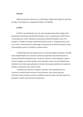 Ndoutils:


       Addon que permite armazenar os as informações colhidas pelo Nagios em uma base
de dados. Esse plugin faz a integração do Nagios com MySQL.


       CentOS:


       CentOS é uma distribuição Linux de classe Enterprise derivada de códigos fonte
gratuitamente distribuídos pela Red Hat Enterprise Linux e mantida pelo CentOS Project.
A numeração das versões é baseada na numeração do Red Hat Enterprise Linux. Por
exemplo, o CentOS 4 é baseado no Red Hat Enterprise Linux 4. A diferença básica entre
um e outro é o fornecimento de suporte pago na aquisição de um Red Hat Enterprise Linux.
Funcionalmente, pode-se considerar os sistemas clones.


        CentOS proporciona um grande acesso aos softwares padrão da indústria, incluindo
total compatibilidade com os pacotes de softwares preparados especificamente para os
sistemas da Red Hat Enterprise Linux. Isso lhe dá o mesmo nível de segurança e suporte,
através de updates, que outras soluções Linux Enterprise, porém sem custo.Suporta tanto
ambientes de servidores para aplicações de missão crítica quanto ambientes de estações de
trabalho e ainda possui uma versão LiveCD.
        CentOS possui numerosas vantagens, incluindo: uma comunidade activa e
crescente, um rápido desenvolvimento e teste de pacotes, uma extensa rede para
downloads, desenvolvedores acessíveis, múltiplos canais de suporte incluindo suporte em
português e suporte comercial através de parceiros.
 