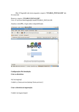 Obs: O NagiosQL não inicia enquanto o arquivo “ENABLE_INSTALLER” não
for removido

Remova o arquivo “ENABLE INSTALLER”:
# rm -rf /var/www/html/nagiosQL/install/ENABLE_INSTALLER

Atualize a tela (F5), o login então é disponibilizado:




Configurações Pós Instalação:
Criar os diretórios:


#cd /etc/nagiosql
# mkdir -p {hosts,services,backup/{hosts,services}}


Criar o diretório de importação:


# mkdir /etc/nagios/import
 
