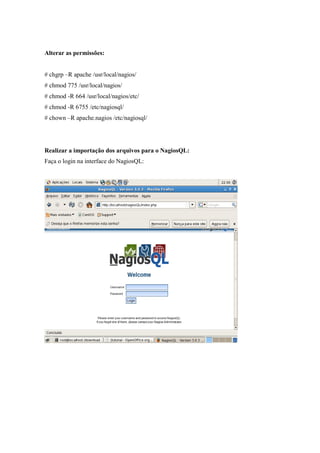 Alterar as permissões:


# chgrp –R apache /usr/local/nagios/
# chmod 775 /usr/local/nagios/
# chmod -R 664 /usr/local/nagios/etc/
# chmod -R 6755 /etc/nagiosql/
# chown –R apache.nagios /etc/nagiosql/




Realizar a importação dos arquivos para o NagiosQL:
Faça o login na interface do NagiosQL:
 