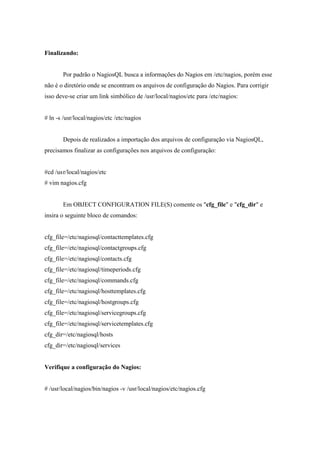 Finalizando:


       Por padrão o NagiosQL busca a informações do Nagios em /etc/nagios, porém esse
não é o diretório onde se encontram os arquivos de configuração do Nagios. Para corrigir
isso deve-se criar um link simbólico de /usr/local/nagios/etc para /etc/nagios:


# ln -s /usr/local/nagios/etc /etc/nagios


       Depois de realizados a importação dos arquivos de configuração via NagiosQL,
precisamos finalizar as configurações nos arquivos de configuração:


#cd /us r/local/nagios/etc
# vim nagios.cfg


       Em OBJECT CONFIGURATION FILE(S) comente os "cfg_file" e "cfg_dir" e
insira o seguinte bloco de comandos:


cfg_file=/etc/nagiosql/contacttemplates.cfg
cfg_file=/etc/nagiosql/contactgroups.cfg
cfg_file=/etc/nagiosql/contacts.cfg
cfg_file=/etc/nagiosql/timeperiods.cfg
cfg_file=/etc/nagiosql/commands.cfg
cfg_file=/etc/nagiosql/hosttemplates.cfg
cfg_file=/etc/nagiosql/hostgroups.cfg
cfg_file=/etc/nagiosql/servicegroups.cfg
cfg_file=/etc/nagiosql/servicetemplates.cfg
cfg_dir=/etc/nagiosql/hosts
cfg_dir=/etc/nagiosql/services


Verifique a configuração do Nagios:


# /usr/local/nagios/bin/nagios -v /usr/local/nagios/etc/nagios.cfg
 