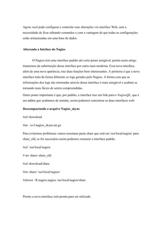 Agora você pode configurar e controlar suas alterações via interface Web, sem a
necessidade de ficar editando comandos e com a vantagem de que todas as configurações
estão armazenadas em uma base de dados.


Alterando a Inteface do Nagios


       O Nagios tem uma interface padrão até certo ponto amigável, porém neste artigo
trataremos da substituição dessa interface por outra mais moderna. Essa nova interface,
além de uma nova aparência, traz duas funções bem interessantes. A primeira é que a nova
interface trata de forma diferente os logs gerados pelo Nagios. A forma com que as
informações dos logs são retornadas através dessa interface é mais amigável e acabam se
tornando mais fácies de serem compreendidas.

Outro ponto importante é que, por padrão, a interface traz um link para o NagiosQL, que é
um addon que acabamos de instalar, assim podemos concentrar as duas interfaces web.

Descompactando o arquivo Nagios_skyns

#cd /download

#tar -xvf nagios_skyns.tar.gz

Para evitarmos problemas vamos renomear pasta share que está em /usr/local/nagios/ para
share_old, se for necessário assim podemos restaurar a interface padrão.

#cd /usr/local/nagios

# mv share/ share_old

#cd /download/share

#mv share/ /usr/local/nagios/

#chown –R nagios.nagios /usr/local/nagios/share




Pronto a nova interface está pronta para ser utilizada
 