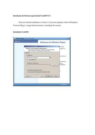Instalação do Sistema operacional CentOS 5.3:


      Para esse tutorial instalamos o Centos 5.3 em uma maquina virtual utilizando o
Vmware Player, a seguir descreveremos a instalação do mesmo.


Instalação CentOS:
 