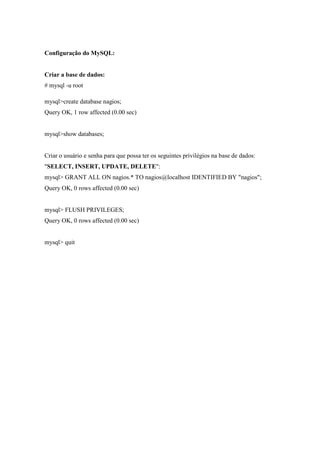 Configuração do MySQL:


Criar a base de dados:
# mysql -u root

mysql>create database nagios;
Query OK, 1 row affected (0.00 sec)


mysql>show databases;


Criar o usuário e senha para que possa ter os seguintes privilégios na base de dados:
"SELECT, INSERT, UPDATE, DELETE":
mysql> GRANT ALL ON nagios.* TO nagios@localhost IDENTIFIED BY "nagios";
Query OK, 0 rows affected (0.00 sec)


mysql> FLUSH PRIVILEGES;
Query OK, 0 rows affected (0.00 sec)


mysql> quit
 