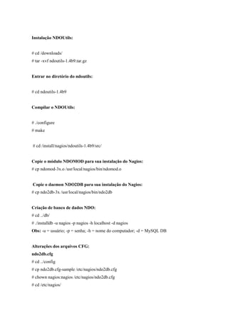 Instalação NDOUtils:


# cd /downloads/
# tar -xvf ndoutils-1.4b9.tar.gz


Entrar no diretório do ndoutils:


# cd ndoutils-1.4b9


Compilar o NDOUtils:


# ./configure
# make


# cd /install/nagios/ndoutils-1.4b9/src/


Copie o módulo NDOMOD para sua instalação do Nagios:
# cp ndomod-3x.o /usr/local/nagios/bin/ndomod.o


Copie o daemon NDO2DB para sua instalação do Nagios:
# cp ndo2db-3x /usr/local/nagios/bin/ndo2db


Criação de banco de dados NDO:
# cd ../db/
# ./installdb -u nagios -p nagios -h localhost -d nagios
Obs: -u = usuário; -p = senha; -h = nome do computador; -d = MySQL DB


Alterações dos arquivos CFG:
ndo2db.cfg
# cd ../config
# cp ndo2db.cfg-sample /etc/nagios/ndo2db.cfg
# chown nagios:nagios /etc/nagios/ndo2db.cfg
# cd /etc/nagios/
 