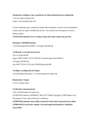 Finalmente certifique-se que o parâmetro de saída ndomod.cfg está configurado:
# vim /etc/nagios/ndomod.cfg
output=/var/run/nagios/ndo.sock


É muito importante que o parâmetro output tenha exatamente o mesmo valor do parâmetro
socket_name do arquivo ndo2db.cfg. Se não, você receberá esta mensagem ao iniciar o
daemon nagios.
[1192222122] ndomod: Error writing to data sink! Some output may get lost...


Iniciando o NDO2DB daemon:
# /usr/local/nagios/bin/ndo2db -c /etc/nagios/ndo2db.cfg


Verificando a execução do processo:
# ps -ef | grep ndo2db
nagios 24003 23088 0 14:24 ? 00:00:01 /usr/local/nagios/bin/ndo2db -c
/etc/nagios/ndo2db.cfg
root 24597 23526 0 14:55 pts/2 00:00:00 grep ndo2db


Verifique a configuração do Nagios:
/usr/local/nagios/bin/nagios -v /usr/local/nagios/etc/nagios.cfg


Reiniciando o Nagios:
# service nagios restart


Verificando o funcionamento:
# tail /usr/local/nagios/var/nagios.log
[1258993445] ndomod: NDOMOD 1.4b9 (10-27-2009) Copyright (c) 2009 Nagios Core
Development Team and Community Contributors
[1258993445] ndomod: Successfully connected to data sink. 0 queued items to flush.
[1258993445] Event broker module '/usr/local/nagios/bin/ndomod.o' initialized
successfully.
 