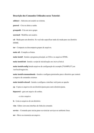 Descrição dos Comandos Utilizados nesse Tutorial:

adduser - Adiciona um usuário ao sistema.

passwd – Cria ou altera a senha.

groupadd - Cria um novo grupo.

usermod - Modifica um usuário.

cd - Muda para um diretório. Se você não especificar nada ele muda para seu diretório
HOME.

tar - Compacta ou descompacta grupos de arquivos.

make all - Compila os fontes.

make install - Instala o programa principal, as CGIs e os arquivos HTML.

make install-init - Instala o script de inicialização em /etc/rc.d/init.d.

make install-config Instala arquivos de configuração de exemplo [*SAMPLE*] em
/usr/local/nagios/etc.

make install-commandmode - Instala e configura permissões para o diretório que conterá
o arquivo de comandos externos

make install-webconf - Instala e configura a interface web junto ao apache

cp - Copia os arquivos de um diretório/pasta para outro diretório/pasta.

htpasswd – gera um arquivo de senhas.

       -c cria o arquivo

ls - Lista os arquivos de um diretório.

vim - Editor com uma interface de linha de comando.

service – Comando para iniciar,parar ou reiniciar serviços no ambiente linux.

mv - Move ou renomeia um arquivo.
 
