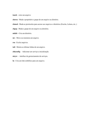 touch – criar um arquivo.

chown - Muda o propritário e grupo de um arquivo ou diretório.

chmod - Muda as permissões para acesso aos arquivos e diretórios (Escrita, Leitura, etc..)

chgrp - Muda o grupo de um arquivo ou diretório.

mkdir - Cria um diretório.

mv - Move ou renomeia um arquivo.

rm - Exclui arquivos.

tail - Mostra as últimas linhas de um arquivo.

chkconfig – Adicionar um serviço a inicialização.

ntsysv – interface de gerenciamento de serviços.

ln - Cria um link simbólico para um arquivo.
 