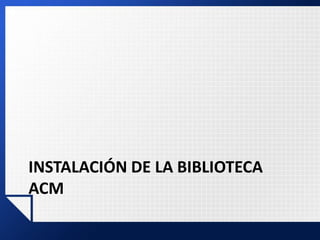 INSTALACIÓN DE LA BIBLIOTECA
ACM
 