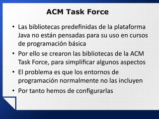 ACM Task Force
• Las bibliotecas predeﬁnidas de la plataforma
Java no están pensadas para su uso en cursos
de programación básica
• Por ello se crearon las bibliotecas de la ACM
Task Force, para simpliﬁcar algunos aspectos
• El problema es que los entornos de
programación normalmente no las incluyen
• Por tanto hemos de conﬁgurarlas
 