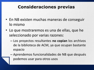 Consideraciones previas
• En NB existen muchas maneras de conseguir
lo mismo
• Lo que mostraremos es una de ellas, que he
seleccionado por varias razones:
– Los proyectos resultantes no copian los archivos
de la biblioteca de ACM, ya que ocupan bastante
espacio
– Aprendemos funcionalidades de NB que después
podemos usar para otros usos
 