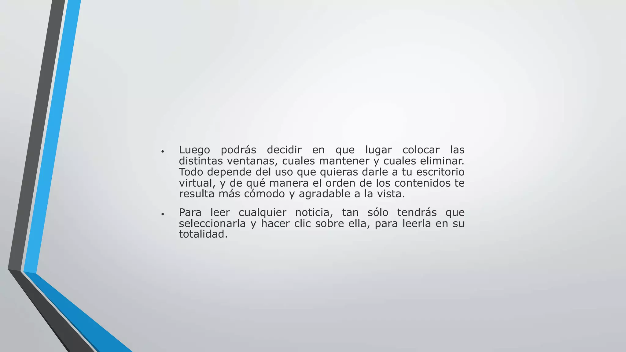  Luego podrás decidir en que lugar colocar las 
distintas ventanas, cuales mantener y cuales eliminar. 
Todo depende del uso que quieras darle a tu escritorio 
virtual, y de qué manera el orden de los contenidos te 
resulta más cómodo y agradable a la vista. 
 Para leer cualquier noticia, tan sólo tendrás que 
seleccionarla y hacer clic sobre ella, para leerla en su 
totalidad. 
