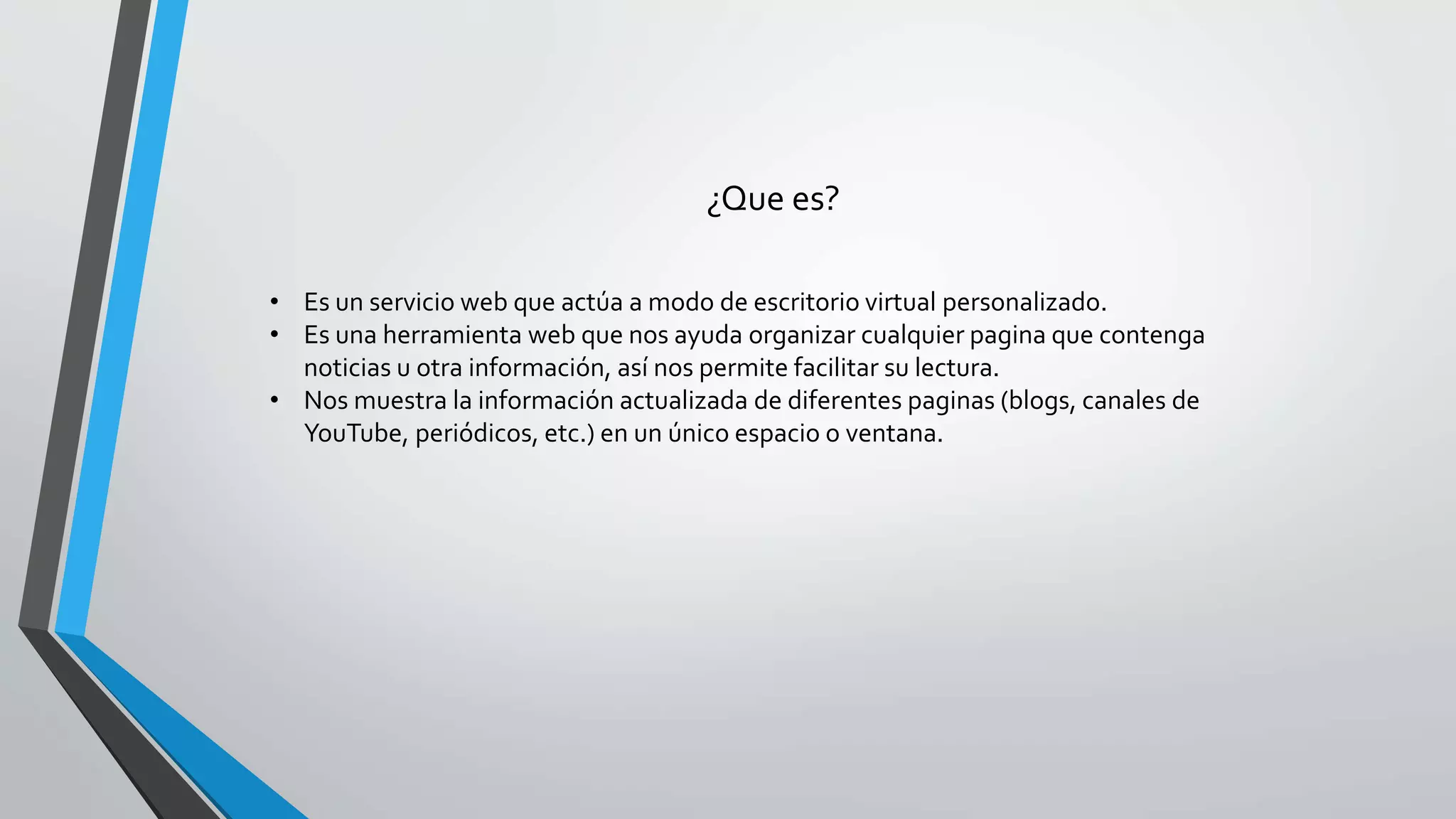 ¿Que es? 
• Es un servicio web que actúa a modo de escritorio virtual personalizado. 
• Es una herramienta web que nos ayuda organizar cualquier pagina que contenga 
noticias u otra información, así nos permite facilitar su lectura. 
• Nos muestra la información actualizada de diferentes paginas (blogs, canales de 
YouTube, periódicos, etc.) en un único espacio o ventana. 
 