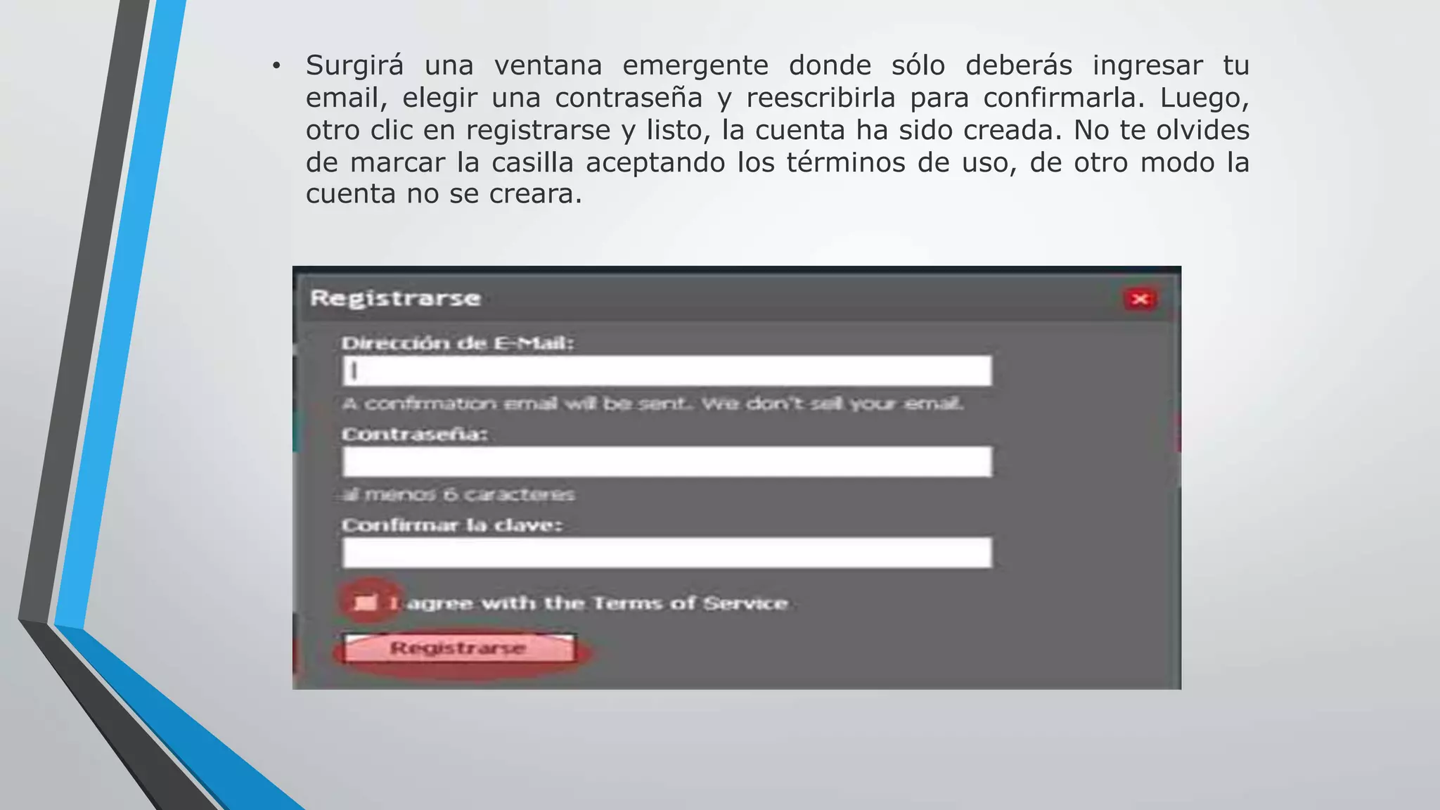 • Surgirá una ventana emergente donde sólo deberás ingresar tu 
email, elegir una contraseña y reescribirla para confirmarla. Luego, 
otro clic en registrarse y listo, la cuenta ha sido creada. No te olvides 
de marcar la casilla aceptando los términos de uso, de otro modo la 
cuenta no se creara. 
 