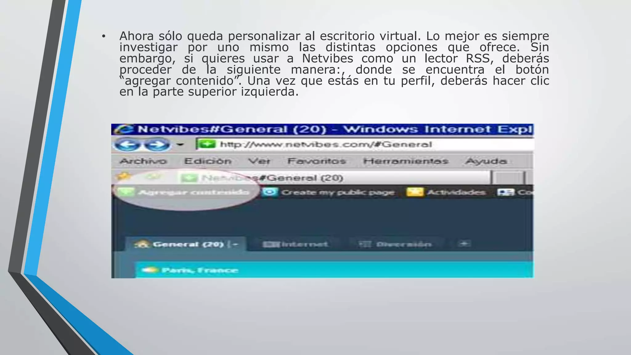 • Ahora sólo queda personalizar al escritorio virtual. Lo mejor es siempre 
investigar por uno mismo las distintas opciones que ofrece. Sin 
embargo, si quieres usar a Netvibes como un lector RSS, deberás 
proceder de la siguiente manera:, donde se encuentra el botón 
“agregar contenido”. Una vez que estás en tu perfil, deberás hacer clic 
en la parte superior izquierda. 
 