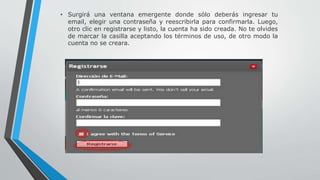 • Surgirá una ventana emergente donde sólo deberás ingresar tu 
email, elegir una contraseña y reescribirla para confirmarla. Luego, 
otro clic en registrarse y listo, la cuenta ha sido creada. No te olvides 
de marcar la casilla aceptando los términos de uso, de otro modo la 
cuenta no se creara. 
 