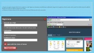 3: Surgirá una pagina emergente donde solo se registra tu e-mail elegir una contraseña y reescribirla para confirmarla y luego otro clic registrarse y listo la cuenta a sido creada. No te olvides marcar la casilla de 
términos de uso para ser efectivo el ingreso de la cuenta. 
4: Volvemos a la misma ventana de inicio, solo que ya no veras mas el botón para dar inicio a una sesión 
 