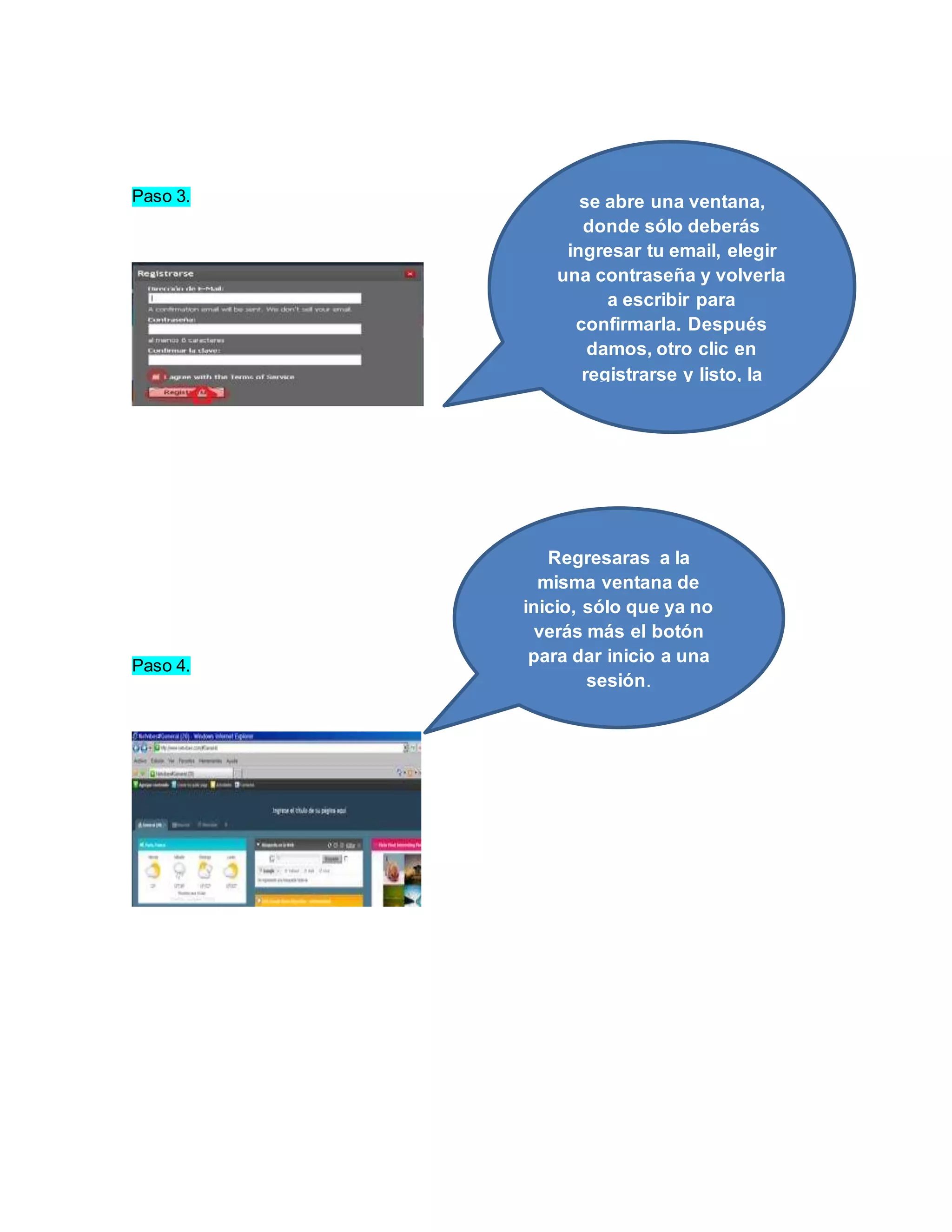 Paso 3. 
Paso 4. 
se abre una ventana, 
donde sólo deberás 
ingresar tu email, elegir 
una contraseña y volverla 
a escribir para 
confirmarla. Después 
damos, otro clic en 
registrarse y listo, la 
cuenta ha sido creada. 
Regresaras a la 
misma ventana de 
inicio, sólo que ya no 
verás más el botón 
para dar inicio a una 
sesión. 
 
