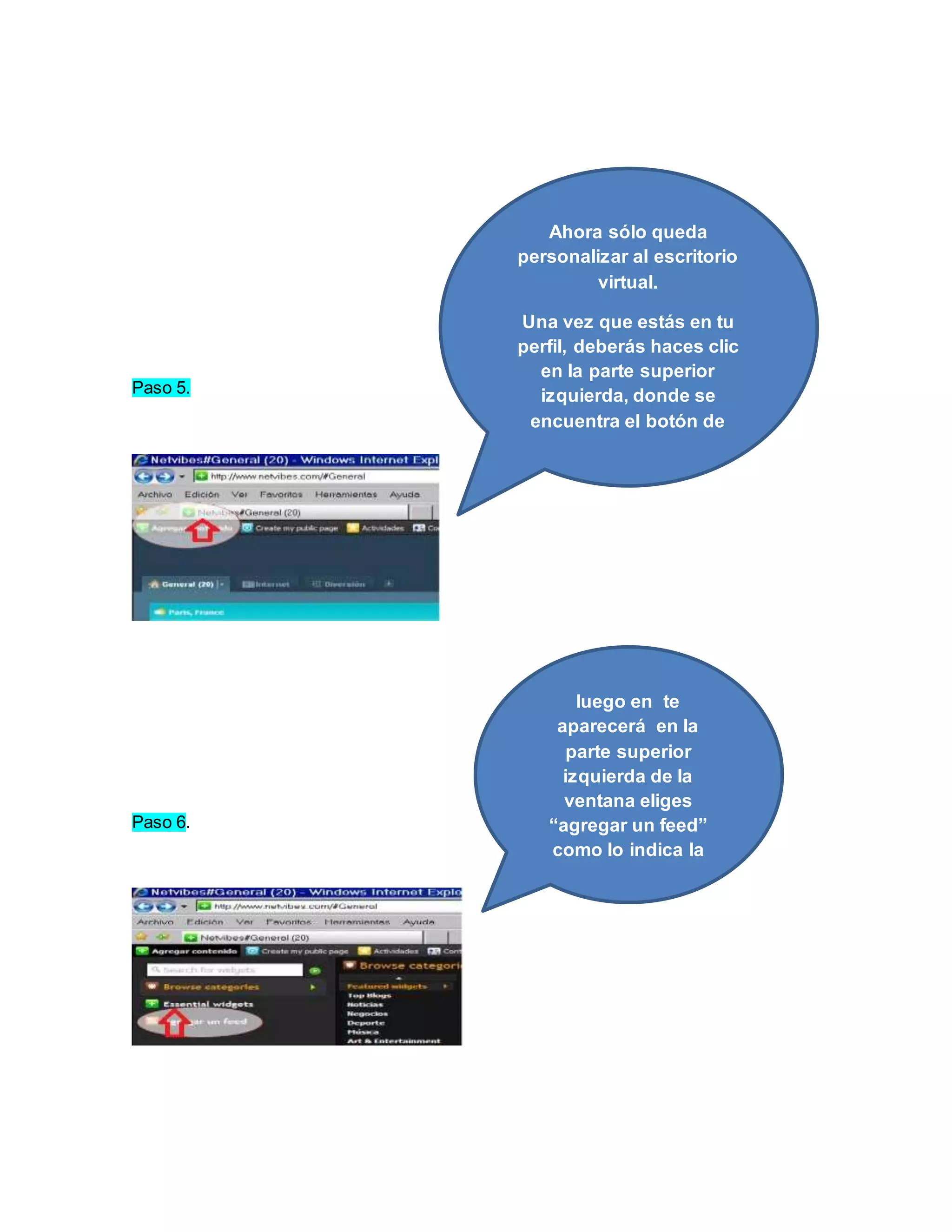 Paso 5. 
Paso 6. 
Ahora sólo queda 
personalizar al escritorio 
virtual. 
Una vez que estás en tu 
perfil, deberás haces clic 
en la parte superior 
izquierda, donde se 
encuentra el botón de 
“Agregar contenido” 
luego en te 
aparecerá en la 
parte superior 
izquierda de la 
ventana eliges 
“agregar un feed” 
como lo indica la 
flecha roja 
 