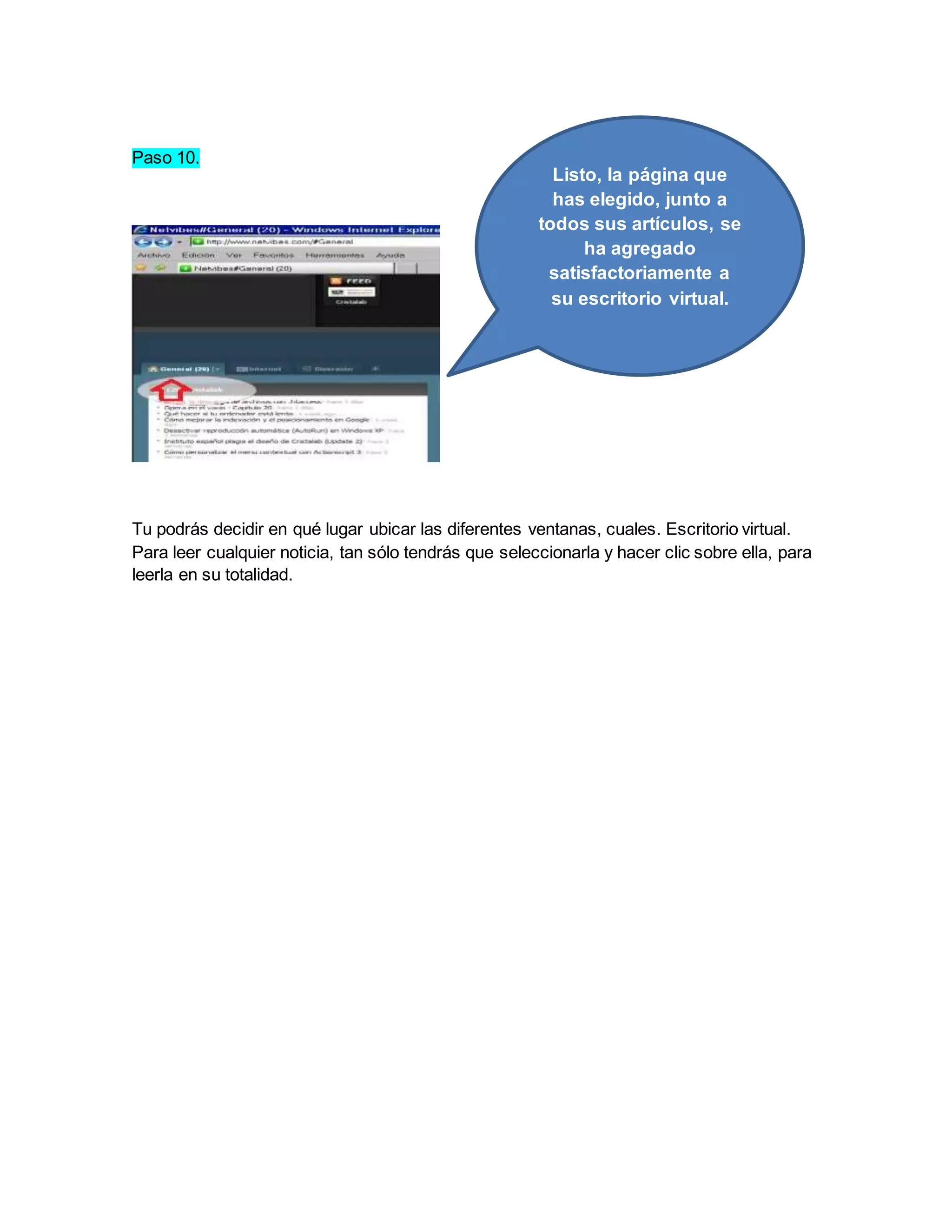 Paso 10. 
Listo, la página que 
has elegido, junto a 
todos sus artículos, se 
ha agregado 
satisfactoriamente a 
su escritorio virtual. 
Tu podrás decidir en qué lugar ubicar las diferentes ventanas, cuales. Escritorio virtual. 
Para leer cualquier noticia, tan sólo tendrás que seleccionarla y hacer clic sobre ella, para 
leerla en su totalidad. 
