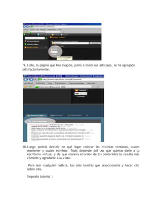 9. Listo, la página que has elegido, junto a todos sus artículos, se ha agregado 
satisfactoriamente: 
10. Luego podrás decidir en qué lugar colocar las distintas ventanas, cuales 
mantener y cuales eliminar. Todo depende del uso que quieras darle a tu 
escritorio virtual, y de qué manera el orden de los contenidos te resulta más 
cómodo y agradable a la vista. 
Para leer cualquier noticia, tan sólo tendrás que seleccionarla y hacer clic 
sobre ella. 
Segundo tutorial : 
 