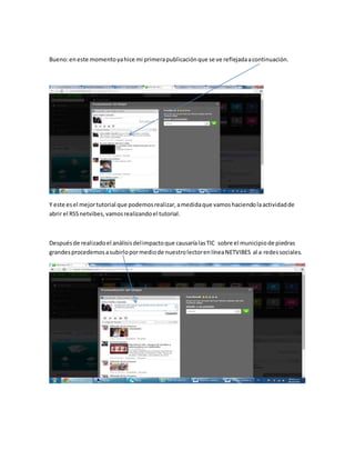 Bueno:eneste momentoyahice mi primerapublicaciónque se ve reflejadaacontinuación.
Y este esel mejortutorial que podemosrealizar,amedidaque vamoshaciendolaactividadde
abrir el RSSnetvibes,vamosrealizandoel tutorial.
Despuésde realizadoel análisisdelimpactoque causaríalasTIC sobre el municipiode piedras
grandesprocedemosasubirlopormediode nuestrolectorenlíneaNETVIBES al a redessociales.
 