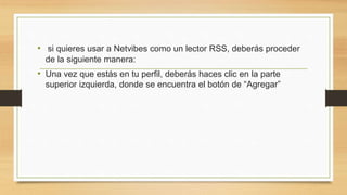 • si quieres usar a Netvibes como un lector RSS, deberás proceder 
de la siguiente manera: 
• Una vez que estás en tu perfil, deberás haces clic en la parte 
superior izquierda, donde se encuentra el botón de “Agregar” 
 