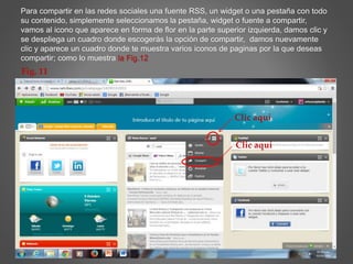 Para compartir en las redes sociales una fuente RSS, un widget o una pestaña con todo 
su contenido, simplemente seleccionamos la pestaña, widget o fuente a compartir, 
vamos al icono que aparece en forma de flor en la parte superior izquierda, damos clic y 
se despliega un cuadro donde escogerás la opción de compartir, damos nuevamente 
clic y aparece un cuadro donde te muestra varios iconos de paginas por la que deseas 
compartir; como lo muestra la Fig.12 
Clic aquí 
Clic aquí 
Fig. 11 
 