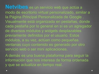 Netvibes es un servicio web que actúa a 
modo de escritorio virtual personalizado, similar a 
la Página Principal Personalizada de Google . 
Visualmente está organizada en pestañas, donde 
cada pestaña por lo general en sí es un agregador 
de diversos módulos y widgets desplazables 
previamente definidos por el usuario. Estos 
módulos, a su vez, actúan como pequeñas 
ventanas cuyo contenido es generado por otro 
servicio web o ser mini aplicaciones. 
A demás es una buena plataforma para seguir la 
información que nos interesa de forma ordenada 
y que se actualiza en tiempo real. 
 