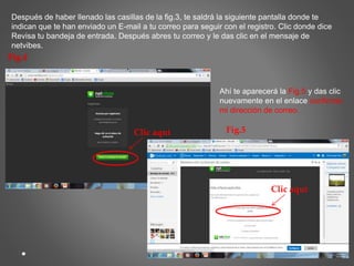 Después de haber llenado las casillas de la fig.3, te saldrá la siguiente pantalla donde te 
indican que te han enviado un E-mail a tu correo para seguir con el registro. Clic donde dice 
Revisa tu bandeja de entrada. Después abres tu correo y le das clic en el mensaje de 
netvibes. 
Fig.4 
Clic aquí 
Ahí te aparecerá la Fig.5 y das clic 
nuevamente en el enlace confirmar 
mi dirección de correo. 
Fig.5 
Clic aquí 
 