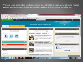 Ahora ya estas registrado y puedes comenzar a personalizar o modificar tu Netvibes. Puedes 
agregar nuevas paginas de internet, noticias, gadgets, widgets, redes sociales etc.. 
Fig.6 
 