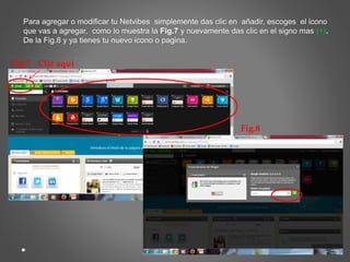 Para agregar o modificar tu Netvibes simplemente das clic en añadir, escoges el icono 
que vas a agregar, como lo muestra la Fig.7 y nuevamente das clic en el signo mas (+). 
De la Fig.8 y ya tienes tu nuevo icono o pagina. 
Fig.7 Clic aquí 
Fig.8 
 