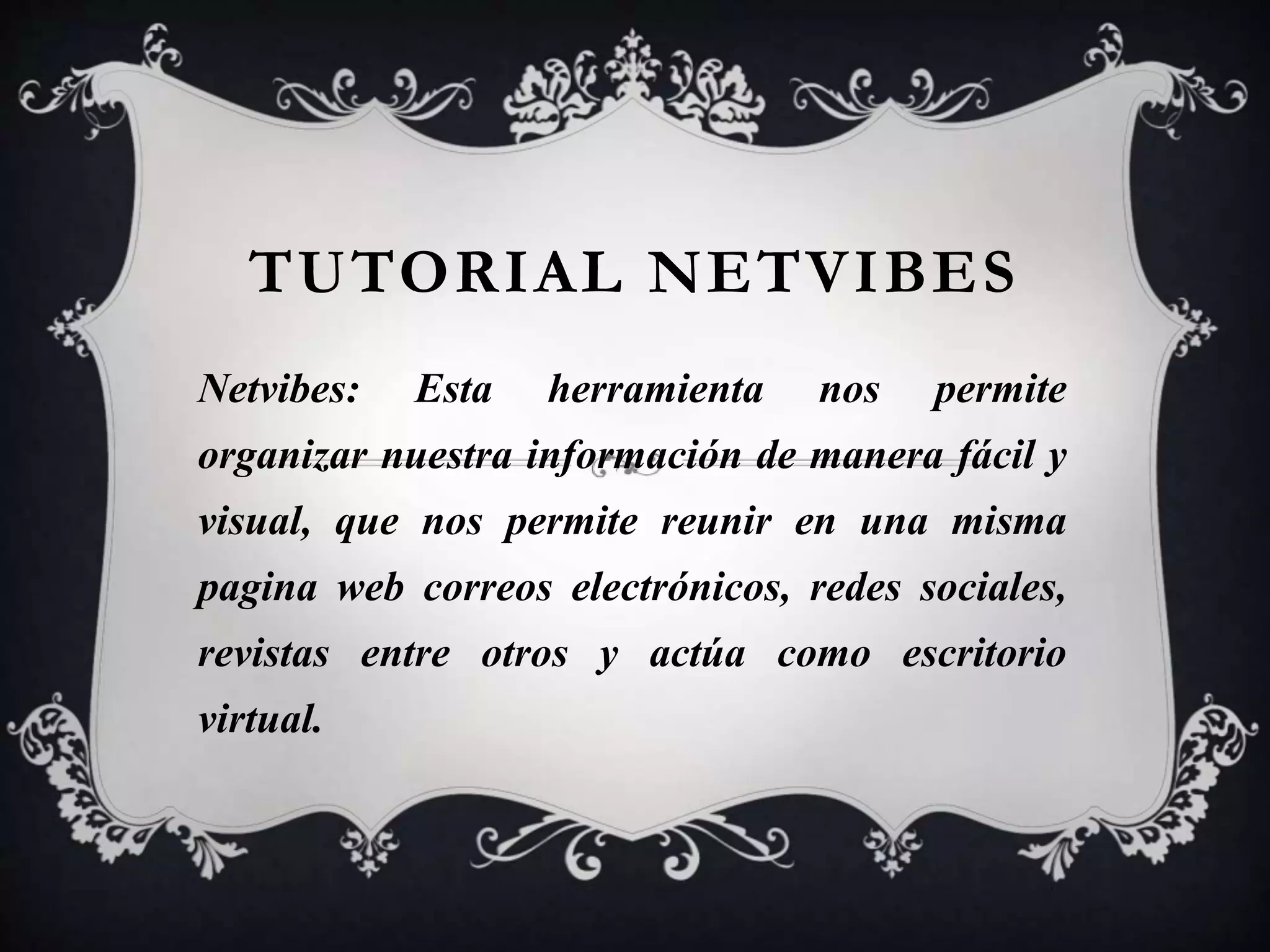 TUTORIAL NETVIBES 
Netvibes: Esta herramienta nos permite 
organizar nuestra información de manera fácil y 
visual, que nos permite reunir en una misma 
pagina web correos electrónicos, redes sociales, 
revistas entre otros y actúa como escritorio 
virtual. 
 