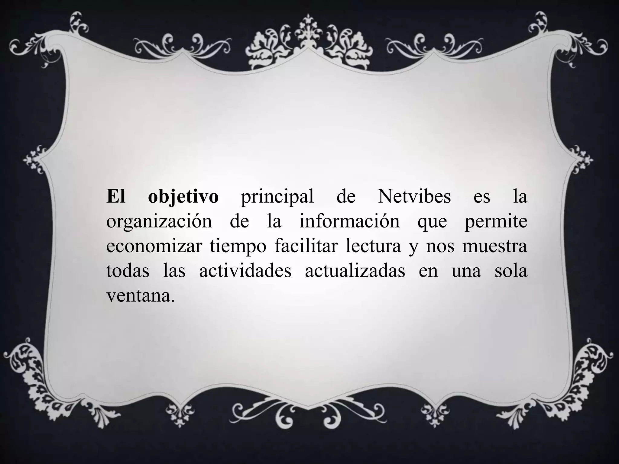 El objetivo principal de Netvibes es la 
organización de la información que permite 
economizar tiempo facilitar lectura y nos muestra 
todas las actividades actualizadas en una sola 
ventana. 
 