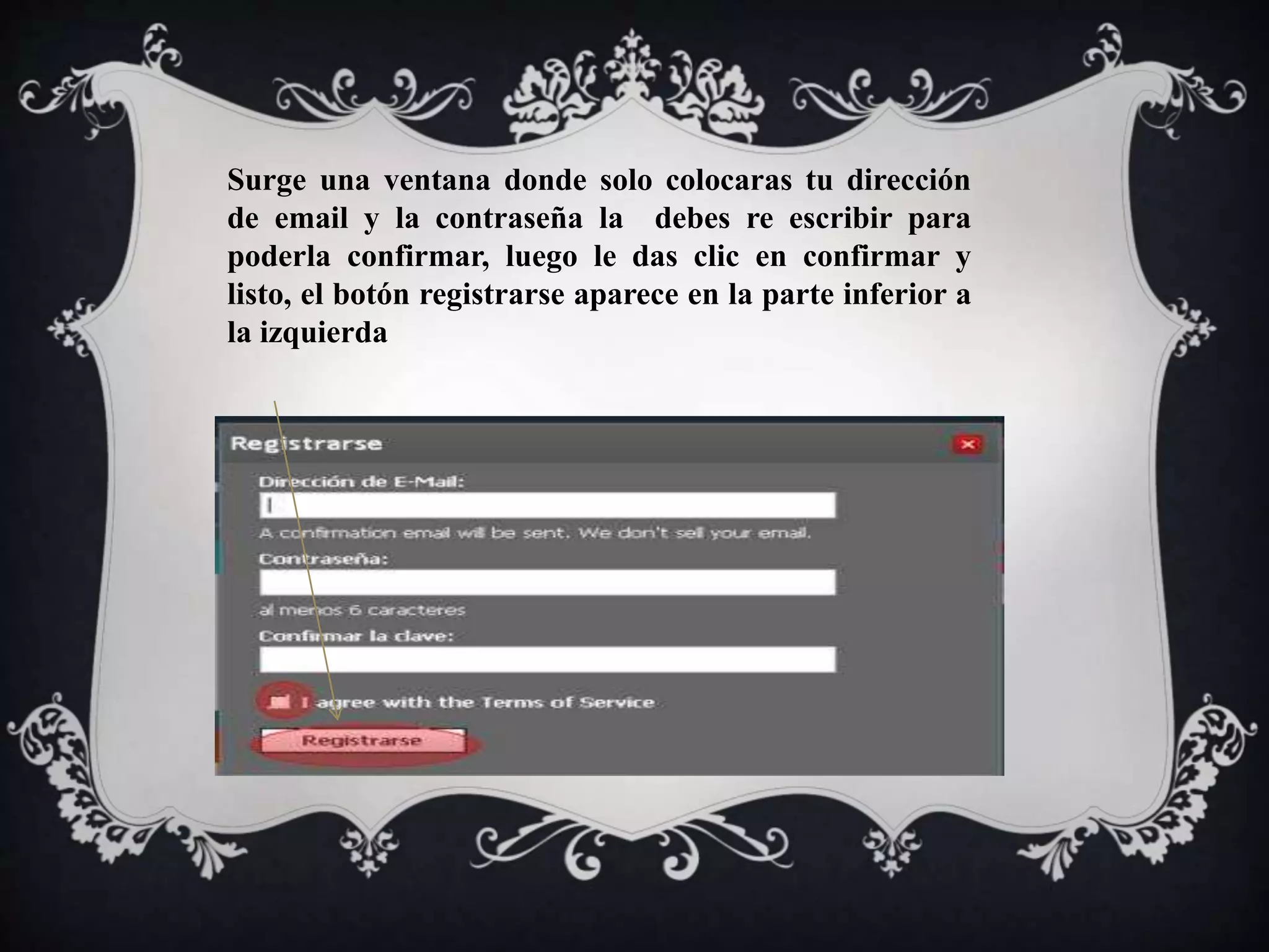 Surge una ventana donde solo colocaras tu dirección 
de email y la contraseña la debes re escribir para 
poderla confirmar, luego le das clic en confirmar y 
listo, el botón registrarse aparece en la parte inferior a 
la izquierda 
 