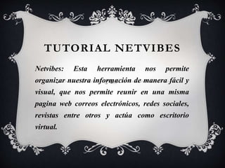 TUTORIAL NETVIBES 
Netvibes: Esta herramienta nos permite 
organizar nuestra información de manera fácil y 
visual, que nos permite reunir en una misma 
pagina web correos electrónicos, redes sociales, 
revistas entre otros y actúa como escritorio 
virtual. 
 